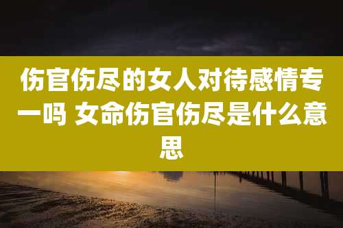 伤官伤尽的女人对待感情专一吗 女命伤官伤尽是什么意思