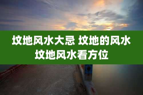 坟地风水大忌 坟地的风水坟地风水看方位