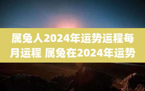 属兔人2024年运势运程每月运程 属兔在2024年运势