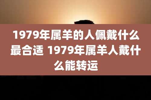 1979年属羊的人佩戴什么最合适 1979年属羊人戴什么能转运