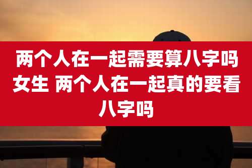 两个人在一起需要算八字吗女生 两个人在一起真的要看八字吗