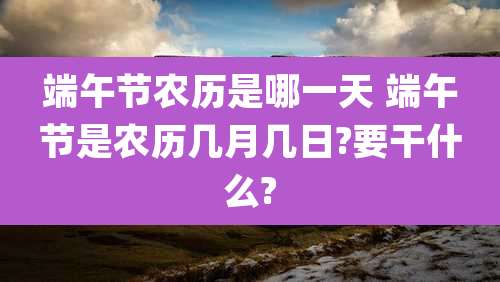 端午节农历是哪一天 端午节是农历几月几日?要干什么?