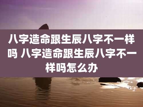 八字造命跟生辰八字不一样吗 八字造命跟生辰八字不一样吗怎么办