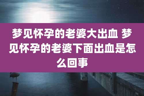 梦见怀孕的老婆大出血 梦见怀孕的老婆下面出血是怎么回事