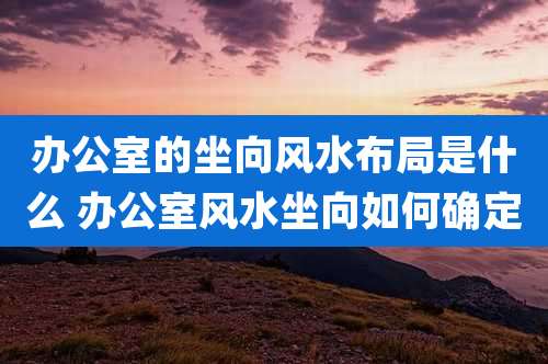 办公室的坐向风水布局是什么 办公室风水坐向如何确定