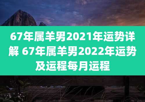 67年属羊男2021年运势详解 67年属羊男2022年运势及运程每月运程