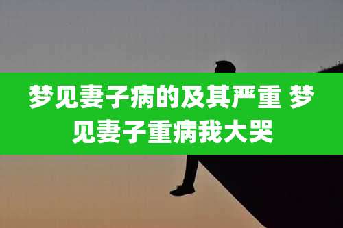 梦见妻子病的及其严重 梦见妻子重病我大哭