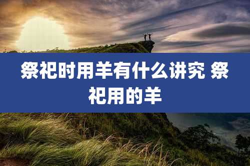 祭祀时用羊有什么讲究 祭祀用的羊