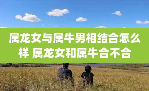 属龙女与属牛男相结合怎么样 属龙女和属牛合不合