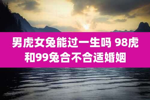 男虎女兔能过一生吗 98虎和99兔合不合适婚姻