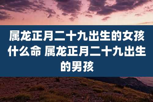 属龙正月二十九出生的女孩什么命 属龙正月二十九出生的男孩