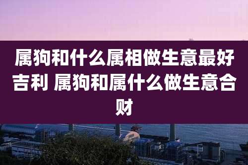 属狗和什么属相做生意最好吉利 属狗和属什么做生意合财