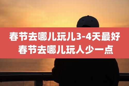 春节去哪儿玩儿3-4天最好 春节去哪儿玩人少一点