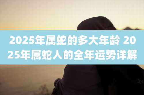 2025年属蛇的多大年龄 2025年属蛇人的全年运势详解
