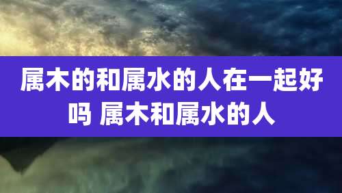 属木的和属水的人在一起好吗 属木和属水的人