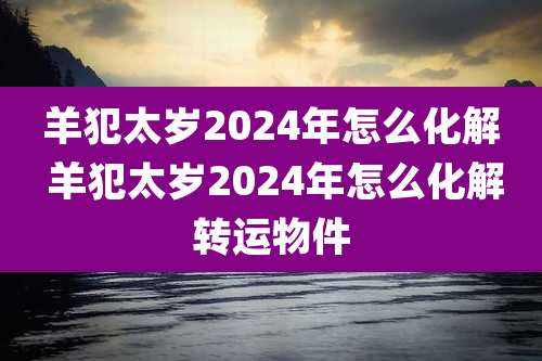 羊犯太岁2024年怎么化解 羊犯太岁2024年怎么化解转运物件
