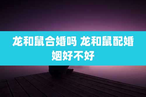 龙和鼠合婚吗 龙和鼠配婚姻好不好