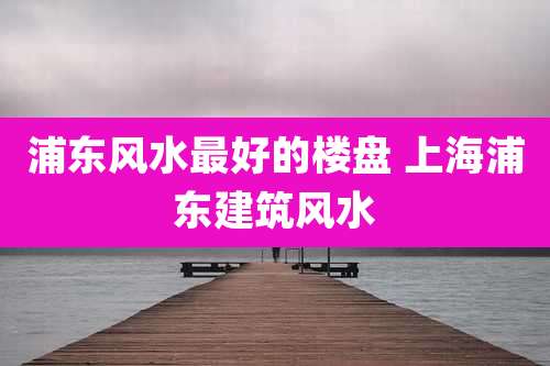 浦东风水最好的楼盘 上海浦东建筑风水