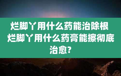 烂脚丫用什么药能治除根 烂脚丫用什么药膏能擦彻底治愈?