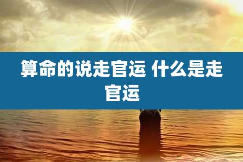 算命的说走官运 什么是走官运