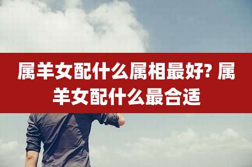 属羊女配什么属相最好? 属羊女配什么最合适
