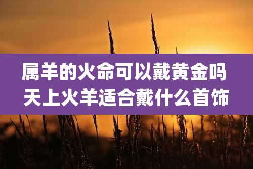 属羊的火命可以戴黄金吗 天上火羊适合戴什么首饰