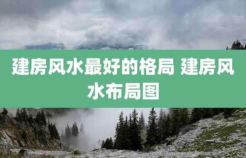 建房风水最好的格局 建房风水布局图