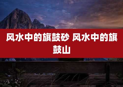 风水中的旗鼓砂 风水中的旗鼓山