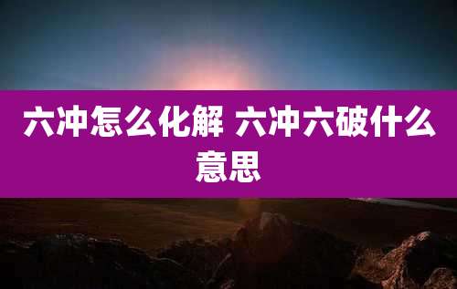 六冲怎么化解 六冲六破什么意思