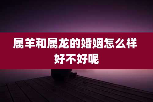 属羊和属龙的婚姻怎么样 好不好呢