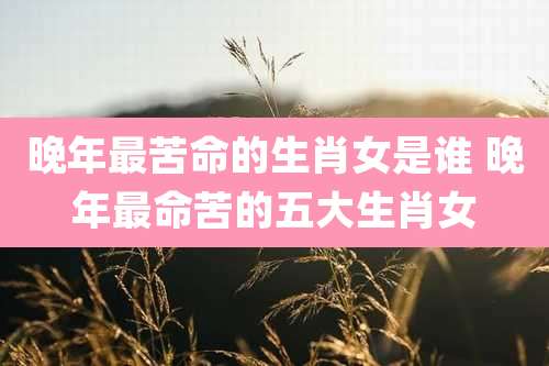 晚年最苦命的生肖女是谁 晚年最命苦的五大生肖女