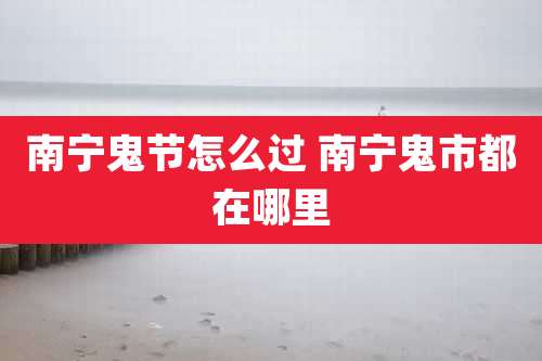 南宁鬼节怎么过 南宁鬼市都在哪里