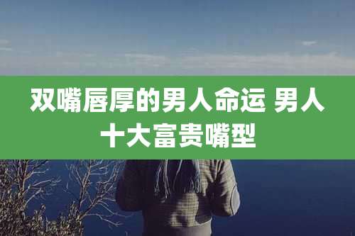 双嘴唇厚的男人命运 男人十大富贵嘴型