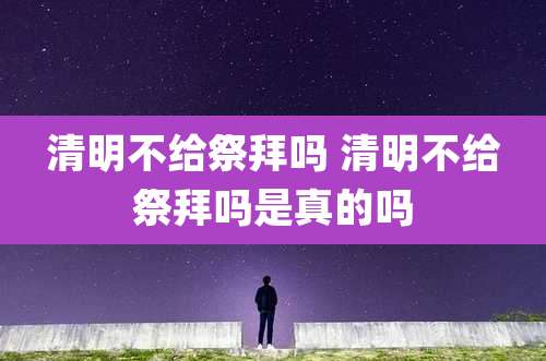 清明不给祭拜吗 清明不给祭拜吗是真的吗