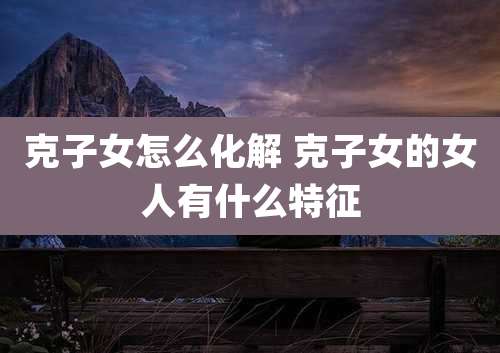 克子女怎么化解 克子女的女人有什么特征