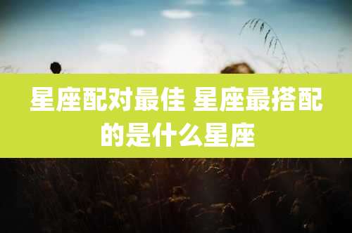 星座配对最佳 星座最搭配的是什么星座