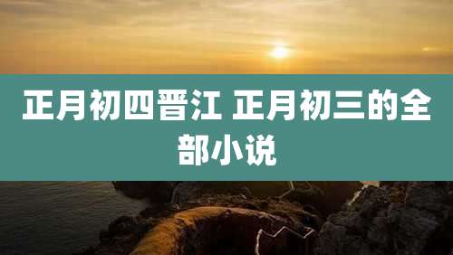 正月初四晋江 正月初三的全部小说