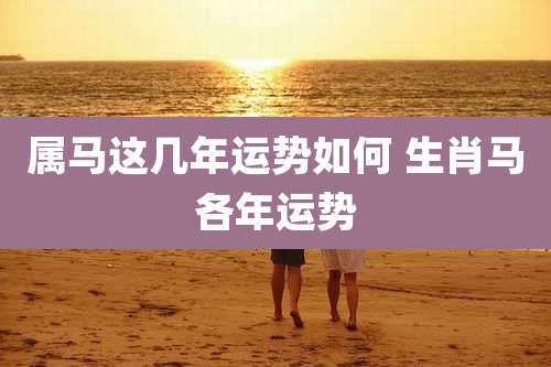 属马这几年运势如何 生肖马各年运势