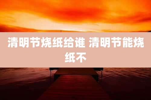 清明节烧纸给谁 清明节能烧纸不