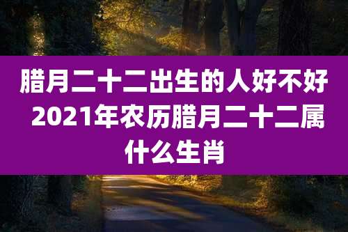 腊月二十二出生的人好不好 2021年农历腊月二十二属什么生肖