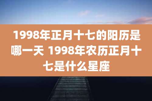 1998年正月十七的阳历是哪一天 1998年农历正月十七是什么星座