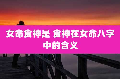 女命食神是 食神在女命八字中的含义