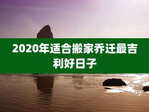 2020年适合搬家乔迁最吉利好日子