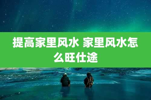 提高家里风水 家里风水怎么旺仕途