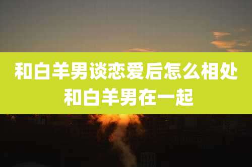 和白羊男谈恋爱后怎么相处 和白羊男在一起