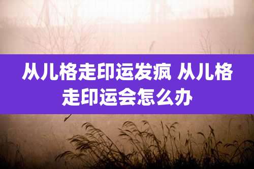 从儿格走印运发疯 从儿格走印运会怎么办