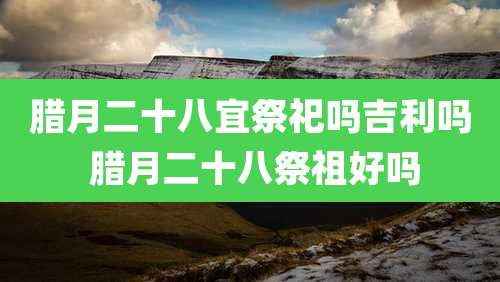 腊月二十八宜祭祀吗吉利吗 腊月二十八祭祖好吗