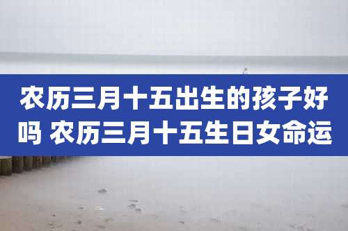 农历三月十五出生的孩子好吗 农历三月十五生日女命运