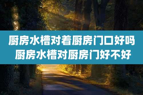 厨房水槽对着厨房门口好吗 厨房水槽对厨房门好不好