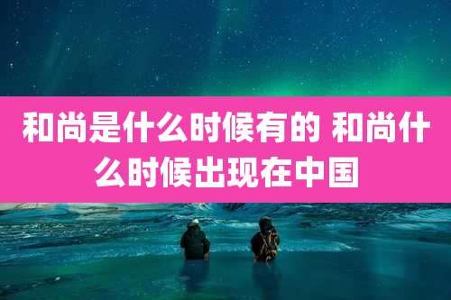 和尚是什么时候有的 和尚什么时候出现在中国
